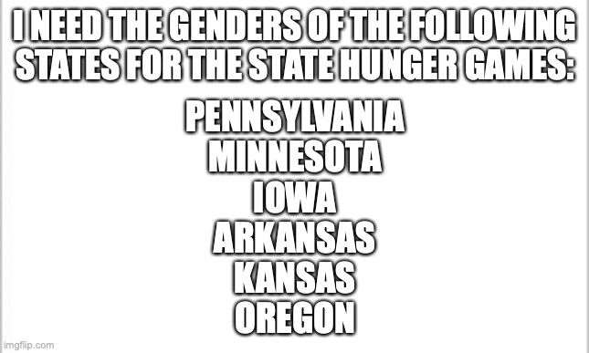 help me | I NEED THE GENDERS OF THE FOLLOWING STATES FOR THE STATE HUNGER GAMES:; PENNSYLVANIA
MINNESOTA
IOWA
ARKANSAS
KANSAS
OREGON | image tagged in white background | made w/ Imgflip meme maker