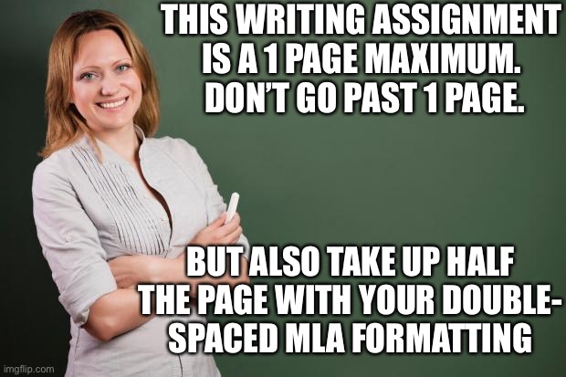 Teacher Meme | THIS WRITING ASSIGNMENT IS A 1 PAGE MAXIMUM.  DON’T GO PAST 1 PAGE. BUT ALSO TAKE UP HALF THE PAGE WITH YOUR DOUBLE-
SPACED MLA FORMATTING | image tagged in teacher meme | made w/ Imgflip meme maker