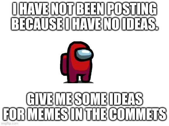 Sorry Guys | I HAVE NOT BEEN POSTING BECAUSE I HAVE NO IDEAS. GIVE ME SOME IDEAS FOR MEMES IN THE COMMETS | image tagged in blank white template | made w/ Imgflip meme maker