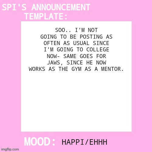 Thought I'd just tell y'all so y'all don't think I'm being kidnapped or somethin' | SOO.. I'M NOT GOING TO BE POSTING AS OFTEN AS USUAL SINCE I'M GOING TO COLLEGE NOW- SAME GOES FOR JAWS, SINCE HE NOW WORKS AS THE GYM AS A MENTOR. HAPPI/EHHH | image tagged in spi's announcement template | made w/ Imgflip meme maker