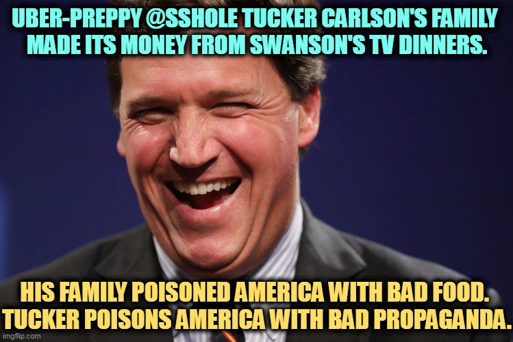 Leader of the gullible. | UBER-PREPPY @SSHOLE TUCKER CARLSON'S FAMILY 
MADE ITS MONEY FROM SWANSON'S TV DINNERS. HIS FAMILY POISONED AMERICA WITH BAD FOOD. 
TUCKER POISONS AMERICA WITH BAD PROPAGANDA. | image tagged in tucker carlson laughing at the morons who watch his show,tucker carlson,poison,disease,america | made w/ Imgflip meme maker