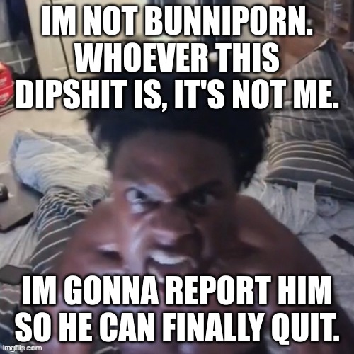 REPORT BUNNIP0RN, I WANT HIM GONE | IM NOT BUNNIP0RN. WHOEVER THIS DIPSHIT IS, IT'S NOT ME. IM GONNA REPORT HIM SO HE CAN FINALLY QUIT. | image tagged in memes,funny,abomination,ishowspeed,bunnip0rn,pls report him | made w/ Imgflip meme maker
