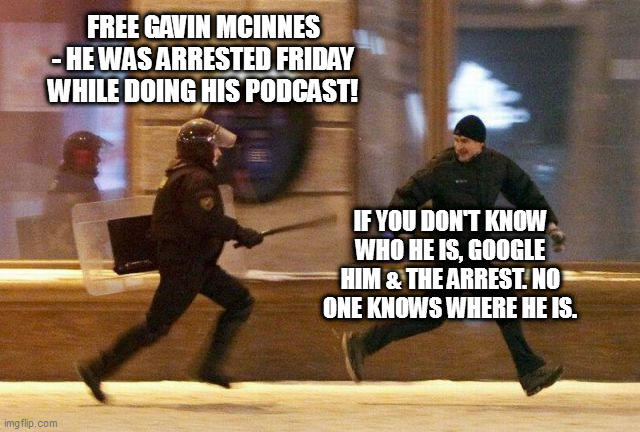 political prisoner | FREE GAVIN MCINNES - HE WAS ARRESTED FRIDAY WHILE DOING HIS PODCAST! IF YOU DON'T KNOW WHO HE IS, GOOGLE HIM & THE ARREST. NO ONE KNOWS WHERE HE IS. | image tagged in police chasing guy,gavin mcinnes | made w/ Imgflip meme maker