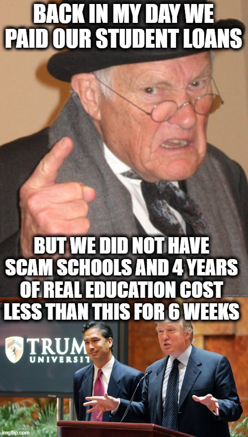 4 years at a good school in my day was 20,000. . today? | BACK IN MY DAY WE PAID OUR STUDENT LOANS; BUT WE DID NOT HAVE SCAM SCHOOLS AND 4 YEARS OF REAL EDUCATION COST LESS THAN THIS FOR 6 WEEKS | image tagged in memes,back in my day,trump university,scam,scammers,lock him up | made w/ Imgflip meme maker