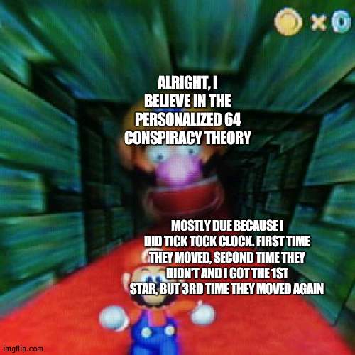 I recorded a lot of the 2nd time, so I have proof | ALRIGHT, I BELIEVE IN THE PERSONALIZED 64 CONSPIRACY THEORY; MOSTLY DUE BECAUSE I DID TICK TOCK CLOCK. FIRST TIME THEY MOVED, SECOND TIME THEY DIDN'T AND I GOT THE 1ST STAR, BUT 3RD TIME THEY MOVED AGAIN | image tagged in personalized mario 64 | made w/ Imgflip meme maker