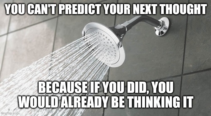 Shower Thoughts | YOU CAN'T PREDICT YOUR NEXT THOUGHT; BECAUSE IF YOU DID, YOU WOULD ALREADY BE THINKING IT | image tagged in shower thoughts | made w/ Imgflip meme maker