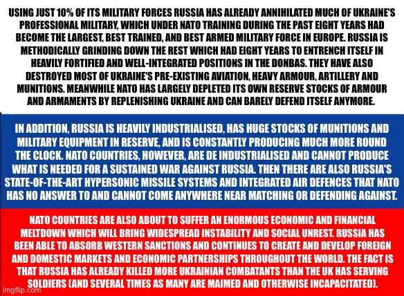 russia flag | USING JUST 10% OF ITS MILITARY FORCES RUSSIA HAS ALREADY ANNIHILATED MUCH OF UKRAINE'S
PROFESSIONAL MILITARY, WHICH UNDER NATO TRAINING DURING THE PAST EIGHT YEARS HAD
BECOME THE LARGEST, BEST TRAINED, AND BEST ARMED MILITARY FORCE IN EUROPE. RUSSIA IS
METHODICALLY GRINDING DOWN THE REST WHICH HAD EIGHT YEARS TO ENTRENCH ITSELF IN
HEAVILY FORTIFIED AND WELL-INTEGRATED POSITIONS IN THE DONBAS. THEY HAVE ALSO
DESTROYED MOST OF UKRAINE'S PRE-EXISTING AVIATION, HEAVY ARMOUR, ARTILLERY AND
MUNITIONS. MEANWHILE NATO HAS LARGELY DEPLETED ITS OWN RESERVE STOCKS OF ARMOUR
AND ARMAMENTS BY REPLENISHING UKRAINE AND CAN BARELY DEFEND ITSELF ANYMORE. IN ADDITION, RUSSIA IS HEAVILY INDUSTRIALISED, HAS HUGE STOCKS OF MUNITIONS AND
MILITARY EQUIPMENT IN RESERVE, AND IS CONSTANTLY PRODUCING MUCH MORE ROUND
THE CLOCK. NATO COUNTRIES, HOWEVER, ARE DE INDUSTRIALISED AND CANNOT PRODUCE
WHAT IS NEEDED FOR A SUSTAINED WAR AGAINST RUSSIA. THEN THERE ARE ALSO RUSSIA'S
STATE-OF-THE-ART HYPERSONIC MISSILE SYSTEMS AND INTEGRATED AIR DEFENCES THAT NATO
HAS NO ANSWER TO AND CANNOT COME ANYWHERE NEAR MATCHING OR DEFENDING AGAINST. NATO COUNTRIES ARE ALSO ABOUT TO SUFFER AN ENORMOUS ECONOMIC AND FINANCIAL
MELTDOWN WHICH WILL BRING WIDESPREAD INSTABILITY AND SOCIAL UNREST. RUSSIA HAS
BEEN ABLE TO ABSORB WESTERN SANCTIONS AND CONTINUES TO CREATE AND DEVELOP FOREIGN
AND DOMESTIC MARKETS AND ECONOMIC PARTNERSHIPS THROUGHOUT THE WORLD. THE FACT IS
THAT RUSSIA HAS ALREADY KILLED MORE UKRAINIAN COMBATANTS THAN THE UK HAS SERVING
SOLDIERS (AND SEVERAL TIMES AS MANY ARE MAIMED AND OTHERWISE INCAPACITATED). | image tagged in memes,politics,russia,ukraine,vladimir putin,nato | made w/ Imgflip meme maker