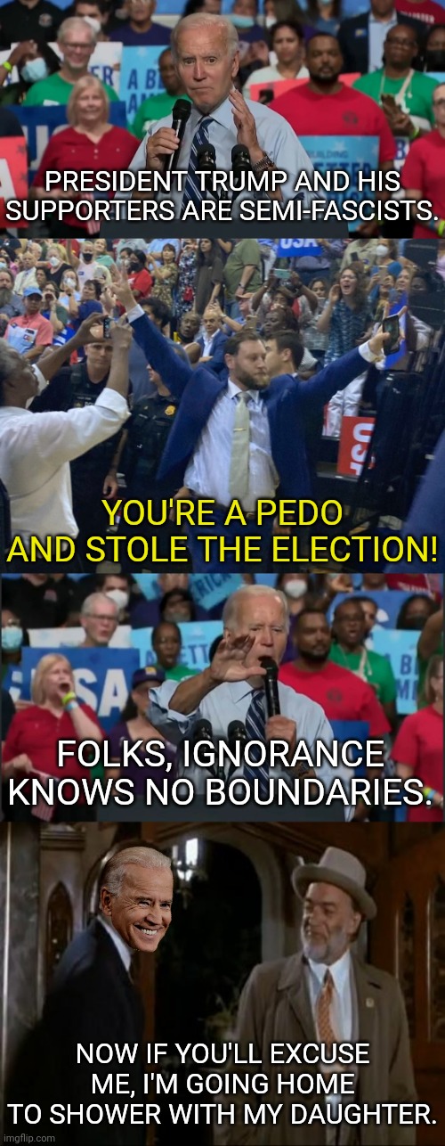 Yes, Ignorance Knows No Bounds You Clueless Democrats |  PRESIDENT TRUMP AND HIS SUPPORTERS ARE SEMI-FASCISTS. YOU'RE A PEDO AND STOLE THE ELECTION! FOLKS, IGNORANCE KNOWS NO BOUNDARIES. NOW IF YOU'LL EXCUSE ME, I'M GOING HOME TO SHOWER WITH MY DAUGHTER. | image tagged in democrats,joe biden,pedophiles,election fraud,clue | made w/ Imgflip meme maker
