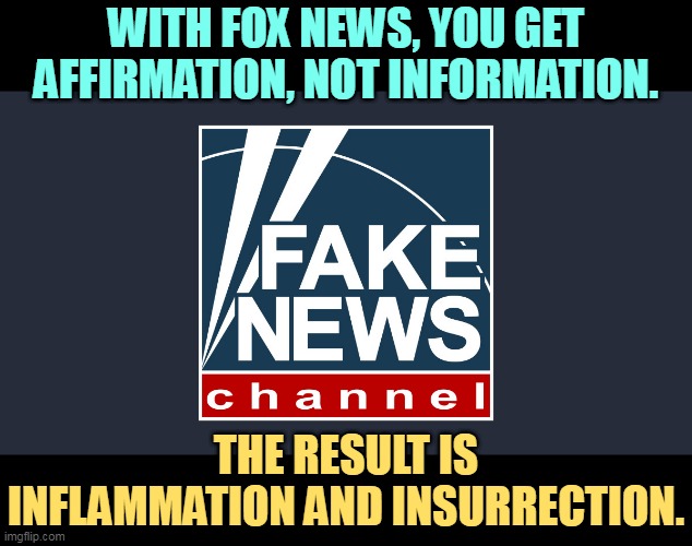 WITH FOX NEWS, YOU GET AFFIRMATION, NOT INFORMATION. THE RESULT IS INFLAMMATION AND INSURRECTION. | image tagged in fox news,fake news,affirmation,information,inflammation,insurrection | made w/ Imgflip meme maker