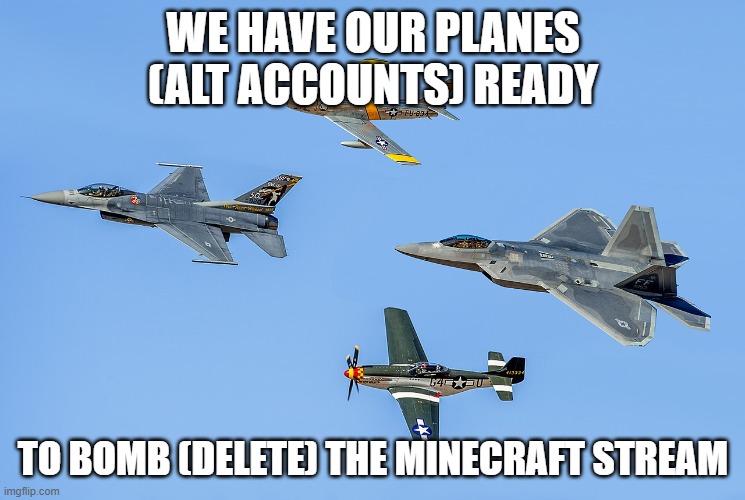 I'm going to try to ask for mod using an alt before Labor Day | WE HAVE OUR PLANES (ALT ACCOUNTS) READY; TO BOMB (DELETE) THE MINECRAFT STREAM | image tagged in military planes,memes,president_joe_biden,planes,airplanes,bomb | made w/ Imgflip meme maker