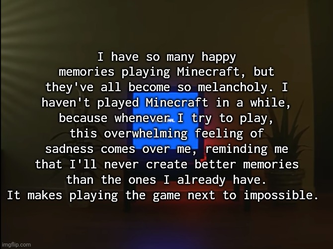I have so many happy memories playing Minecraft, but they've all become so melancholy. I haven't played Minecraft in a while, because whenever I try to play, this overwhelming feeling of sadness comes over me, reminding me that I'll never create better memories than the ones I already have. It makes playing the game next to impossible. | made w/ Imgflip meme maker