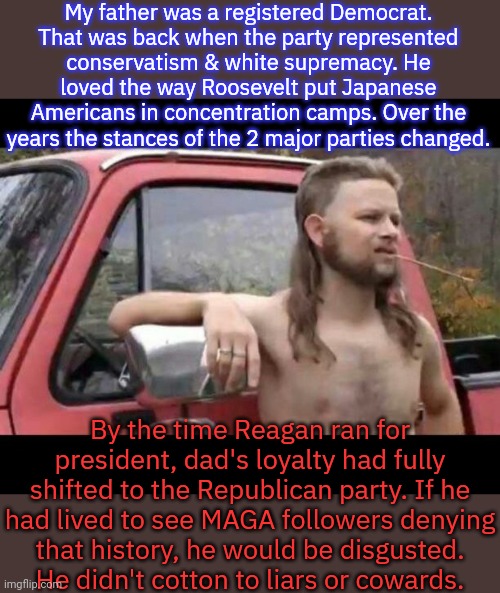 A terrible bigot, but he did have principles - unlike conservatives today. | My father was a registered Democrat.
That was back when the party represented
conservatism & white supremacy. He loved the way Roosevelt put Japanese Americans in concentration camps. Over the years the stances of the 2 major parties changed. By the time Reagan ran for president, dad's loyalty had fully shifted to the Republican party. If he
had lived to see MAGA followers denying
that history, he would be disgusted.
He didn't cotton to liars or cowards. | image tagged in the majestic mullet,redneck,confederacy,gun loving conservative,arkansas | made w/ Imgflip meme maker