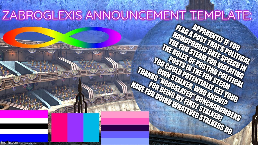 I made an announcement template just for this. XD | APPARENTLY IF YOU FLAG A POST THAT'S POLITICAL HOMOPHOBIC HATE SPEECH IN THE FUN STEAM FOR VIOLATING THE RULES OF POSTING POLITICAL POSTS IN THE FUN STEAM YOU COULD POTENTIALLY GET YOUR OWN STALKER, WHO KNEW!? THANKS "NOOBSLAYER" BUNCHANUMBERS FOR BEING MY FIRST STALKER! HAVE FUN DOING WHATEVER STALKERS DO. | image tagged in announcement,lgbtq | made w/ Imgflip meme maker