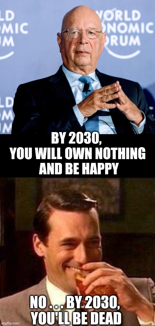 W.E.F. = We Exercise Freedom | BY 2030, 
YOU WILL OWN NOTHING
 AND BE HAPPY; NO . . . BY 2030,
 YOU'LL BE DEAD | image tagged in john hamm- drink,liberals,democrats,reset,leftists,klaus | made w/ Imgflip meme maker
