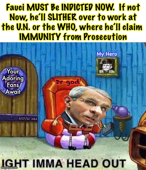 Gotta snag Fauci, while we still can | Fauci MUST Be INDICTED NOW.  If not
Now, he’ll SLITHER over to work at
the U.N. or the WHO, where he’ll claim 

IMMUNITY from Prosecution; My Hero; Your
Adoring
Fans
Await; Dr god; 8/27/22  MRA | image tagged in memes,spongebob ight imma head out,8 27 22,prosecute this mass murderer now,pay in this life n the next,fjb fjb voters | made w/ Imgflip meme maker