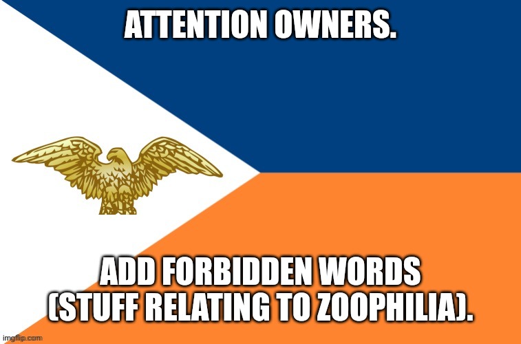 Also add rules (by forbidden words i mean filtered phrases) | ATTENTION OWNERS. ADD FORBIDDEN WORDS (STUFF RELATING TO ZOOPHILIA). | image tagged in anti-zoophile army official flag | made w/ Imgflip meme maker