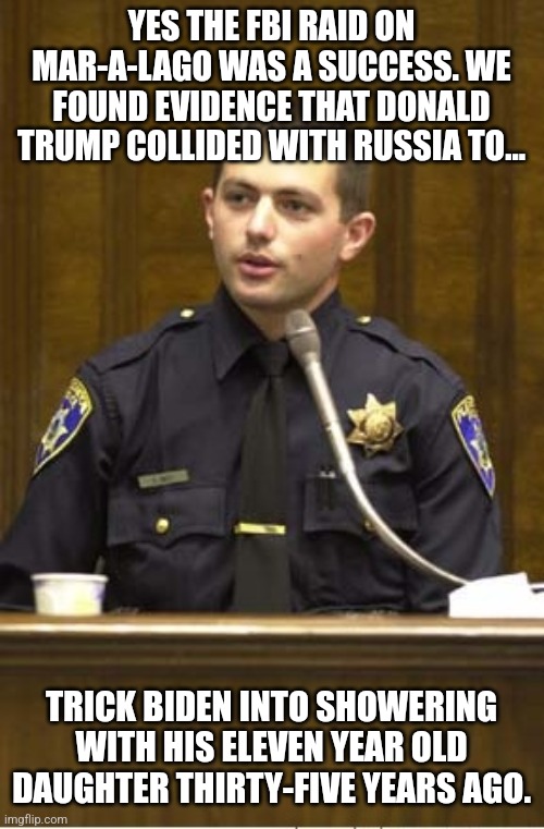 Police Officer Testifying Meme | YES THE FBI RAID ON MAR-A-LAGO WAS A SUCCESS. WE FOUND EVIDENCE THAT DONALD TRUMP COLLIDED WITH RUSSIA TO... TRICK BIDEN INTO SHOWERING WITH HIS ELEVEN YEAR OLD DAUGHTER THIRTY-FIVE YEARS AGO. | image tagged in memes,police officer testifying | made w/ Imgflip meme maker