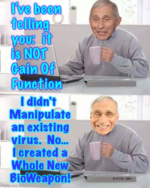 Remember the Beagles?  All Mass-Murderers Start Off Torturing & Killing Animals | I’ve been
telling
you:  it
is NOT
Gain Of
Function; I didn’t 
Manipulate
an existing
virus.  No…
I created a
Whole New
BioWeapon! 8/27/22  MRA | image tagged in memes,hide the pain harold,fauci the genocider,gonna burn in lake of fire,biggest crime of all of history,evil doctor death | made w/ Imgflip meme maker