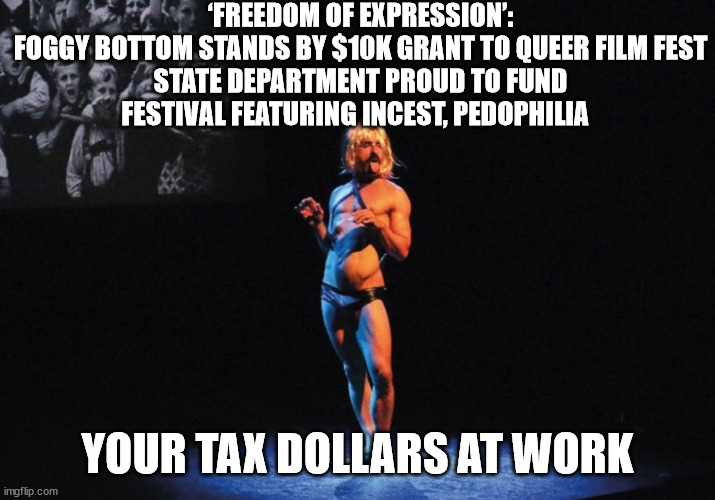 Taxation is Theft | ‘FREEDOM OF EXPRESSION’: FOGGY BOTTOM STANDS BY $10K GRANT TO QUEER FILM FEST

STATE DEPARTMENT PROUD TO FUND FESTIVAL FEATURING INCEST, PEDOPHILIA; YOUR TAX DOLLARS AT WORK | image tagged in taxes,liberal logic,lbgtq | made w/ Imgflip meme maker