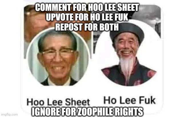 Hoo Lee Sheet and Ho Lee Fuk | COMMENT FOR HOO LEE SHEET
UPVOTE FOR HO LEE FUK
REPOST FOR BOTH; IGNORE FOR ZOOPHILE RIGHTS | image tagged in hoo lee sheet and ho lee fuk | made w/ Imgflip meme maker