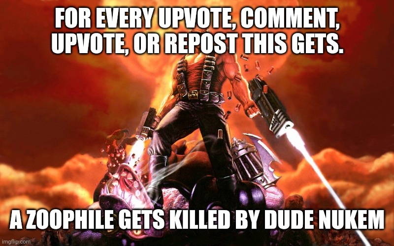 https://imgflip.com/m/Anti-Zoophile-Army | FOR EVERY UPVOTE, COMMENT, UPVOTE, OR REPOST THIS GETS. A ZOOPHILE GETS KILLED BY DUDE NUKEM | image tagged in duke nukem | made w/ Imgflip meme maker