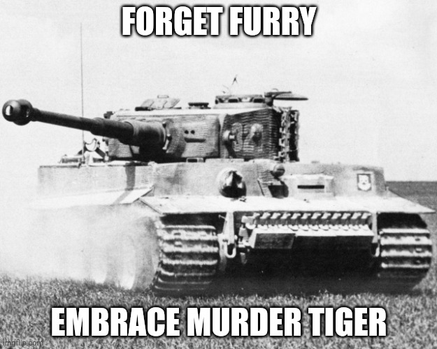 tiger 1 | FORGET FURRY EMBRACE MURDER TIGER | image tagged in tiger 1 | made w/ Imgflip meme maker