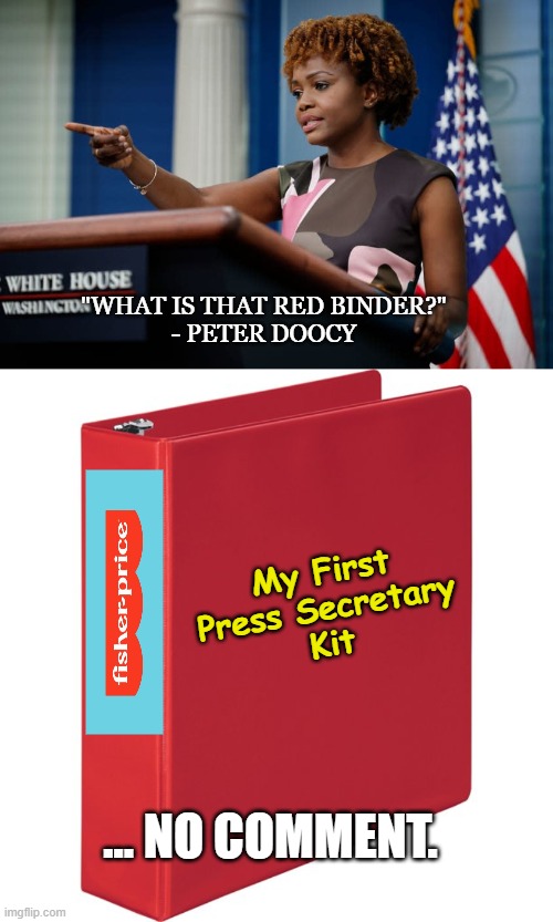 This explains... so much. | "WHAT IS THAT RED BINDER?"
- PETER DOOCY; My First
Press Secretary
Kit; ... NO COMMENT. | image tagged in white house,press secretary,conservatives,political meme,maga | made w/ Imgflip meme maker