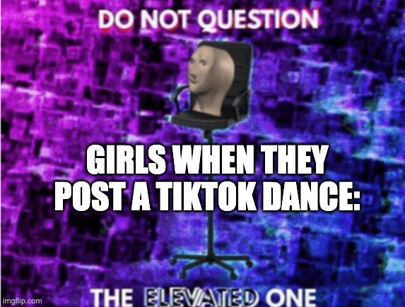 Do not question the elevated one | GIRLS WHEN THEY POST A TIKTOK DANCE: | image tagged in do not question the elevated one,girl,memes,funny memes,tiktok,tiktok sucks | made w/ Imgflip meme maker