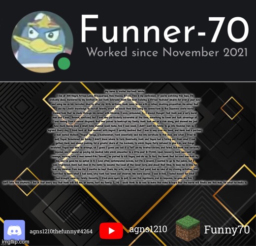 Funner-70’s Announcement | My name is Walter Hartwell White. I live at 308 Negra Arroyo Lane, Albuquerque, New Mexico, 87104. This is my confession. If you're watching this tape, I'm probably dead, murdered by my brother-in-law Hank Schrader. Hank has been building a Virtual Youtuber empire for over a year now and using me as his recruiter. Shortly after my 50th birthday, Hank came to me with a rather, shocking proposition. He asked that I use my Live2D knowledge to recruit talents, which he would then hire using his connections in the Japanese utaite world. Connections that he made through his career with Niconico. I was... astounded, I... I always thought that Hank was a very moral man and I was... thrown, confused, but I was also particularly vulnerable at the time, something he knew and took advantage of. I was reeling from a cancer diagnosis that was poised to bankrupt my family. Hank took me on a ride along, and showed me just how much money even a small indie channel could make. And I was weak. I didn't want my family to go into financial ruin so I agreed. Every day, I think back at that moment with regret. I quickly realized that I was in way over my head, and Hank had a partner, a man named Motoaki "Yagoo" Tanigo, a businessman. Hank essentially sold me into servitude to this man, and when I tried to quit, Yagoo threatened my family. I didn't know where to turn. Eventually, Hank and Yagoo had a falling out. From what I can gather, Hank was always pushing for a greater share of the business, to which Yagoo flatly refused to give him, and things escalated. Yagoo was able to arrange, uh I guess I guess you call it a "hit" on my brother-in-law, and failed, but Hank was seriously injured, and I wound up paying his medical bills which amounted to a little over $177,000. Upon recovery, Hank was bent on revenge, working with a man named Riku Tazumi , he plotted to kill Yagoo, and did so. In fact, the bomb that he used was built by me, and he gave me no option in it. I have often contemplated suicide, but I'm a coward. I wanted to go to the police, but I was frightened. Hank had risen in the ranks to become the head of the Cover Corp, and about that time, to keep me in line, he took my children from me. For 3 months he kept them. My wife, who up until that point, had no idea of my vtubing activities, was horrified to learn what I had done, why Hank had taken our children. We were scared. I was in Hell, I hated myself for what I had brought upon my family. Recently, I tried once again to quit, to end this nightmare, and in response, he gave me this. I can't take this anymore. I live in fear every day that Hank will kill me, or worse, hurt my family. I... All I could think to do was to make this video in hope that the world will finally see this man, for what he really is. | image tagged in funner-70 s announcement | made w/ Imgflip meme maker