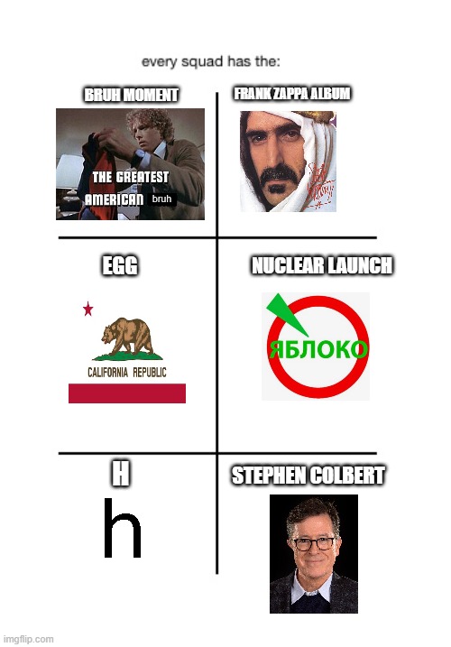 every squad got | BRUH MOMENT; FRANK ZAPPA ALBUM; EGG; NUCLEAR LAUNCH; H; STEPHEN COLBERT | image tagged in every squad has the | made w/ Imgflip meme maker