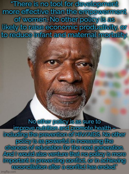 Kofi Annan was Secretary-general of the U.N. 1997-2006. |  “There is no tool for development more effective than the empowerment of women. No other policy is as likely to raise economic productivity, or
to reduce infant and maternal mortality. No other policy is as sure to improve nutrition and promote health – including the prevention of HIV/AIDS. No other policy is as powerful in increasing the chances of education for the next generation. And I would also venture that no policy is more
important in preventing conflict, or in achieving
reconciliation after a conflict has ended.” | image tagged in kofi annan,gender equality,i need feminism because,united nations | made w/ Imgflip meme maker