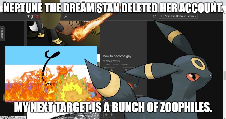 Disaster Umbreon | NEPTUNE THE DREAM STAN DELETED HER ACCOUNT. MY NEXT TARGET IS A BUNCH OF ZOOPHILES. | image tagged in disaster umbreon | made w/ Imgflip meme maker