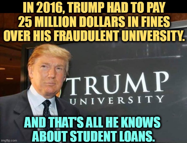 He really shouldn't talk about student loans. | IN 2016, TRUMP HAD TO PAY 25 MILLION DOLLARS IN FINES OVER HIS FRAUDULENT UNIVERSITY. AND THAT'S ALL HE KNOWS 
ABOUT STUDENT LOANS. | image tagged in trump university,fraud,student loans,shut up | made w/ Imgflip meme maker