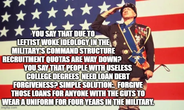 Got WOKism infecting your military?  Turn those lemons into lemonade. | YOU SAY THAT DUE TO LEFTIST WOKE IDEOLOGY IN THE MILITARY'S COMMAND STRUCTURE RECRUITMENT QUOTAS ARE WAY DOWN? YOU SAY THAT PEOPLE WITH USELESS COLLEGE DEGREES  NEED LOAN DEBT FORGIVENESS? SIMPLE SOLUTION:.  FORGIVE THOSE LOANS FOR ANYONE WITH THE GUTS TO WEAR A UNIFORM FOR FOUR YEARS IN THE MILITARY. | image tagged in woke | made w/ Imgflip meme maker