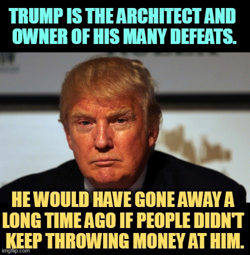 Tired of winning yet? | TRUMP IS THE ARCHITECT AND 
OWNER OF HIS MANY DEFEATS. HE WOULD HAVE GONE AWAY A 
LONG TIME AGO IF PEOPLE DIDN'T 
KEEP THROWING MONEY AT HIM. | image tagged in trump,loser,defeat,greedy | made w/ Imgflip meme maker