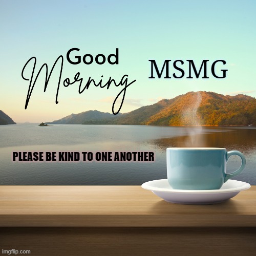 please be kind to one another | MSMG; PLEASE BE KIND TO ONE ANOTHER | image tagged in good morning,be kind to one another | made w/ Imgflip meme maker