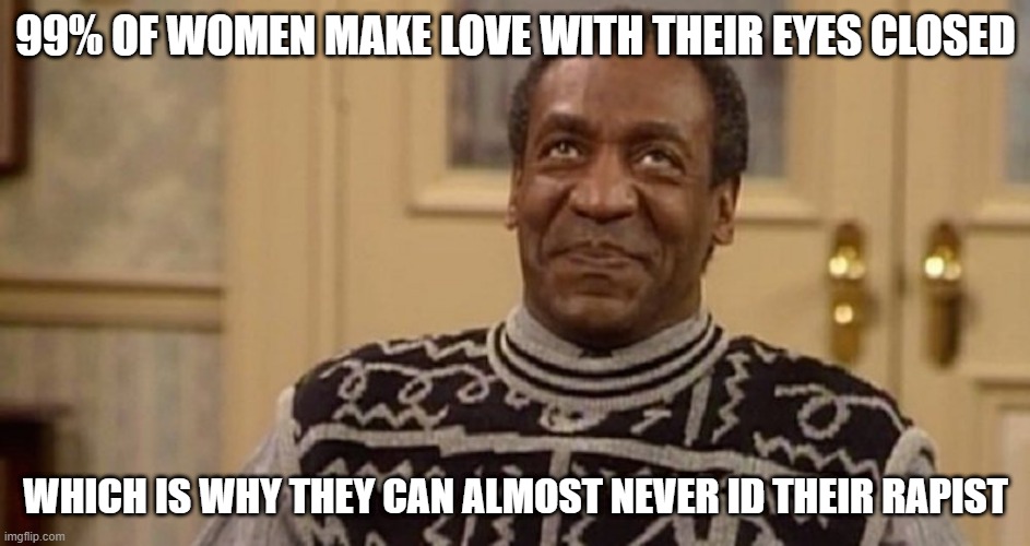 No Idea | 99% OF WOMEN MAKE LOVE WITH THEIR EYES CLOSED; WHICH IS WHY THEY CAN ALMOST NEVER ID THEIR RAPIST | image tagged in bill cosby the rapist | made w/ Imgflip meme maker