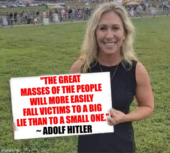 Adolf Had A Big Lie Too | "THE GREAT MASSES OF THE PEOPLE WILL MORE EASILY FALL VICTIMS TO A BIG LIE THAN TO A SMALL ONE."
~ ADOLF HITLER; ~ ADOLF HITLER | image tagged in marjorie taylor greene,big lie,trumpublican christiannationalist nazis,liars and deceivers,lock her up,memes | made w/ Imgflip meme maker