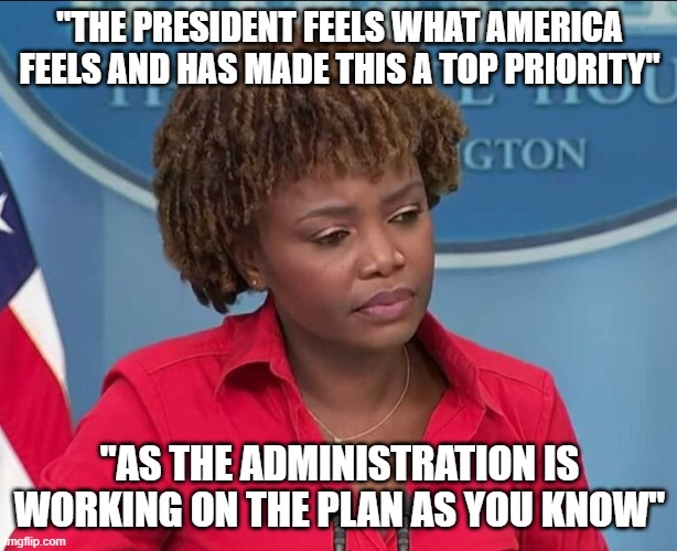Karine Jean-Pierre | "THE PRESIDENT FEELS WHAT AMERICA FEELS AND HAS MADE THIS A TOP PRIORITY" "AS THE ADMINISTRATION IS WORKING ON THE PLAN AS YOU KNOW" | image tagged in karine jean-pierre | made w/ Imgflip meme maker