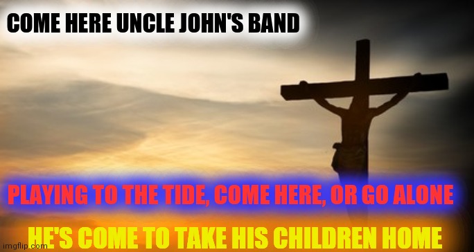 Uncle John's Band | COME HERE UNCLE JOHN'S BAND; PLAYING TO THE TIDE, COME HERE, OR GO ALONE; HE'S COME TO TAKE HIS CHILDREN HOME | image tagged in grateful dead,for everyday | made w/ Imgflip meme maker