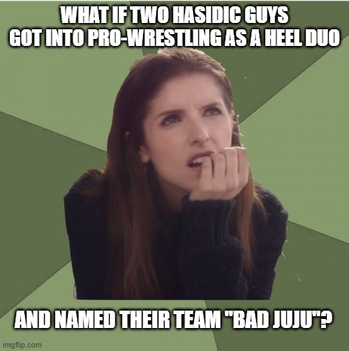 stupid stuff that's rattling around my brain | WHAT IF TWO HASIDIC GUYS GOT INTO PRO-WRESTLING AS A HEEL DUO; AND NAMED THEIR TEAM "BAD JUJU"? | image tagged in philosophanna | made w/ Imgflip meme maker