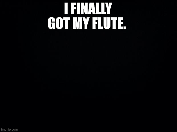 Black background | I FINALLY GOT MY FLUTE. | image tagged in black background | made w/ Imgflip meme maker