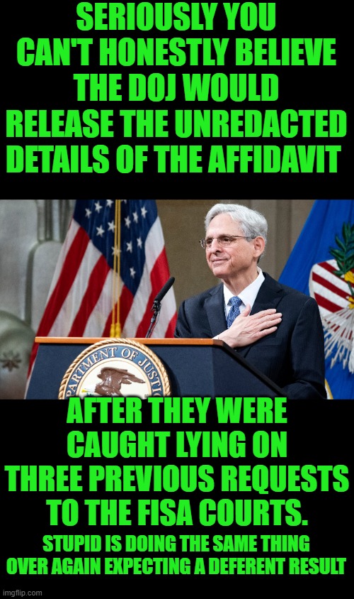 yep | SERIOUSLY YOU CAN'T HONESTLY BELIEVE THE DOJ WOULD RELEASE THE UNREDACTED DETAILS OF THE AFFIDAVIT; AFTER THEY WERE CAUGHT LYING ON THREE PREVIOUS REQUESTS TO THE FISA COURTS. STUPID IS DOING THE SAME THING OVER AGAIN EXPECTING A DEFERENT RESULT | image tagged in attorney general merrick garland | made w/ Imgflip meme maker