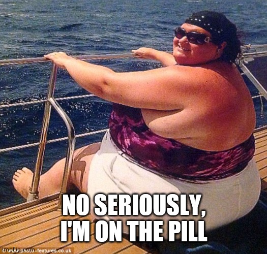 fatty on boat | NO SERIOUSLY, I'M ON THE PILL | image tagged in fatty on boat | made w/ Imgflip meme maker