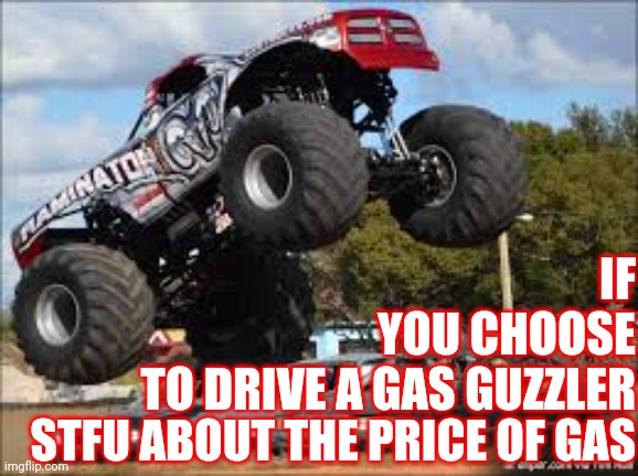 Nobody Needs A Hummer | IF
YOU CHOOSE
TO DRIVE A GAS GUZZLER; STFU ABOUT THE PRICE OF GAS | image tagged in monster truck,special kind of stupid,dumbass,think about it,use the thinking part of your brain,memes | made w/ Imgflip meme maker