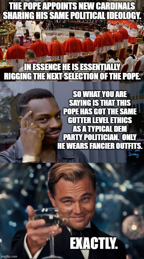 Cultural Marxist leftist Pope. Cultural Marxist Dem Party politicians. | THE POPE APPOINTS NEW CARDINALS SHARING HIS SAME POLITICAL IDEOLOGY. IN ESSENCE HE IS ESSENTIALLY RIGGING THE NEXT SELECTION OF THE POPE. SO WHAT YOU ARE SAYING IS THAT THIS POPE HAS GOT THE SAME GUTTER LEVEL ETHICS AS A TYPICAL DEM PARTY POLITICIAN.  ONLY HE WEARS FANCIER OUTFITS. EXACTLY. | image tagged in not much difference | made w/ Imgflip meme maker