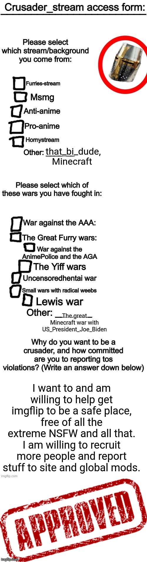 Crusader_stream access granted | that_bi_dude, Minecraft; The great Minecraft war with US_President_Joe_Biden; I want to and am willing to help get imgflip to be a safe place, free of all the extreme NSFW and all that. I am willing to recruit more people and report stuff to site and global mods. | image tagged in crusader_stream access granted | made w/ Imgflip meme maker