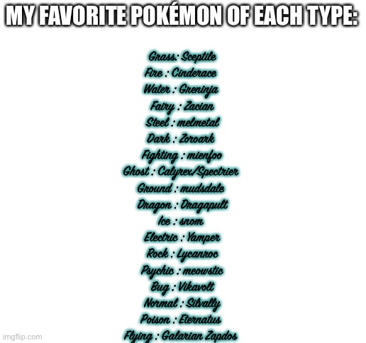 I was lazy so here have this | MY FAVORITE POKÉMON OF EACH TYPE:; Grass: Sceptile
Fire : Cinderace 
Water : Greninja 
Fairy : Zacian
Steel : melmetal
Dark : Zoroark 
Fighting : mienfoo
Ghost : Calyrex/Spectrier 
Ground : mudsdale 
Dragon : Dragapult
Ice : snom 
Electric : Yamper
Rock : Lycanroc
Psychic : meowstic
Bug : Vikavolt
Normal : Silvally
Poison : Eternatus 
Flying : Galarian Zapdos | image tagged in blank white template,pokemon | made w/ Imgflip meme maker