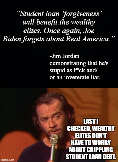 “Student loan ‘forgiveness’ will benefit the wealthy elites. Once again, Joe Biden forgets about Real America.”; -Jim Jordan demonstrating that he's stupid as f*ck and/ or an inveterate liar. LAST I CHECKED, WEALTHY ELITES DON'T HAVE TO WORRY ABOUT CRIPPLING STUDENT LOAN DEBT. | image tagged in black background,george carlin | made w/ Imgflip meme maker