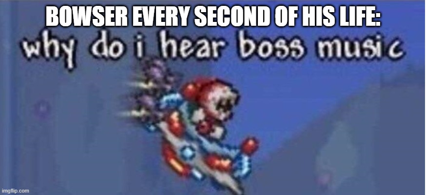why do i hear boss music | BOWSER EVERY SECOND OF HIS LIFE: | image tagged in why do i hear boss music | made w/ Imgflip meme maker